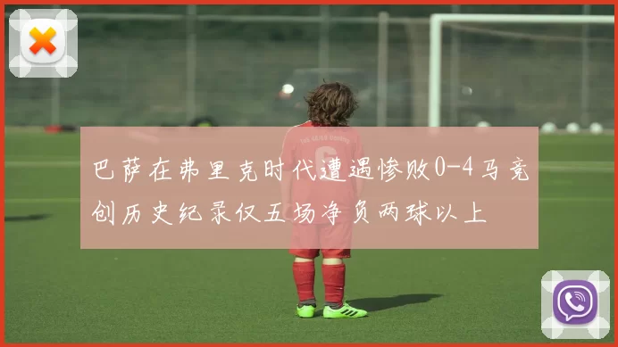 巴萨在弗里克时代遭遇惨败0-4马竞创历史纪录仅五场净负两球以上