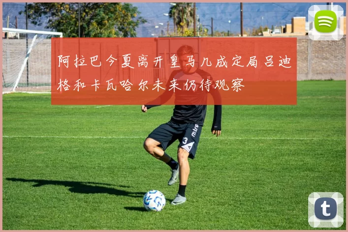 阿拉巴今夏离开皇马几成定局吕迪格和卡瓦哈尔未来仍待观察