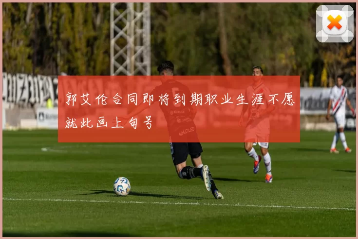 郭艾伦合同即将到期职业生涯不愿就此画上句号