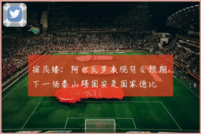 宿茂臻：阿尔瓦罗表现符合预期，下一场泰山踢国安是国家德比