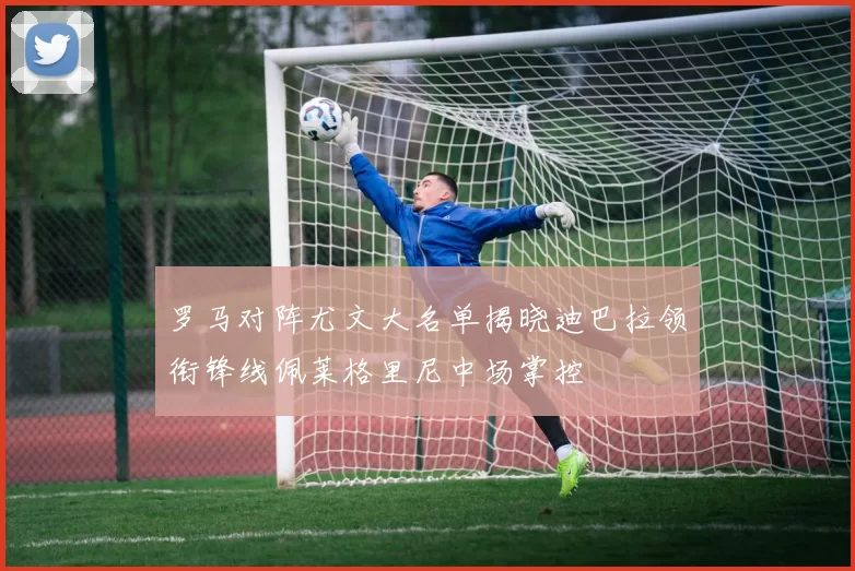 罗马对阵尤文大名单揭晓迪巴拉领衔锋线佩莱格里尼中场掌控