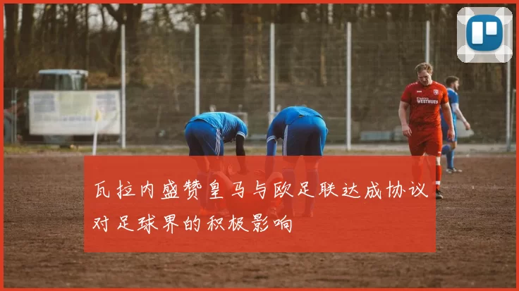 瓦拉内盛赞皇马与欧足联达成协议对足球界的积极影响
