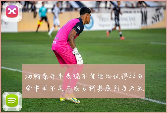 杨瀚森开季表现不佳场均仅得22分命中率不足三成分析其原因与未来发展潜力