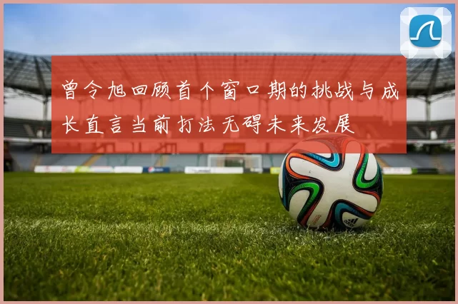 曾令旭回顾首个窗口期的挑战与成长直言当前打法无碍未来发展
