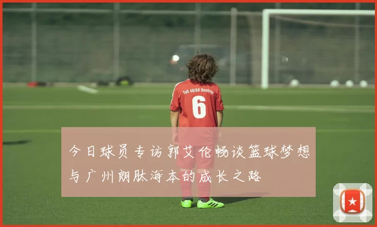 今日球员专访郭艾伦畅谈篮球梦想与广州朗肽海本的成长之路