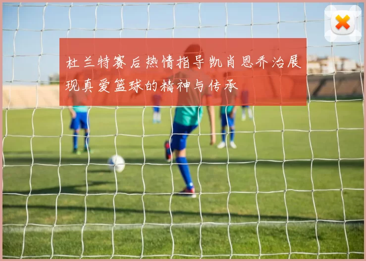 杜兰特赛后热情指导凯肖恩乔治展现真爱篮球的精神与传承