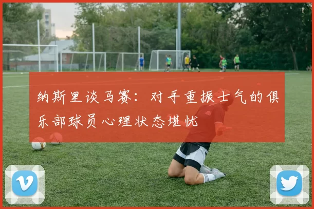 纳斯里谈马赛：对手重振士气的俱乐部球员心理状态堪忧
