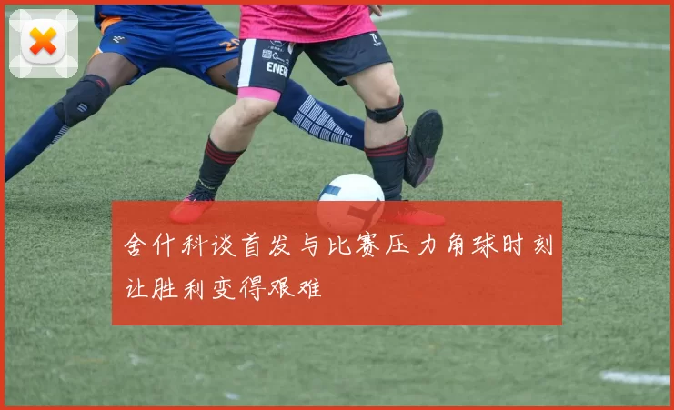 舍什科谈首发与比赛压力角球时刻让胜利变得艰难