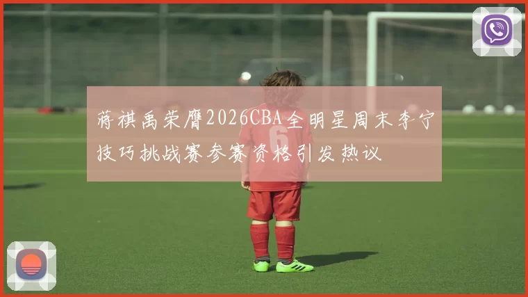 蒋祺禹荣膺2026CBA全明星周末李宁技巧挑战赛参赛资格引发热议