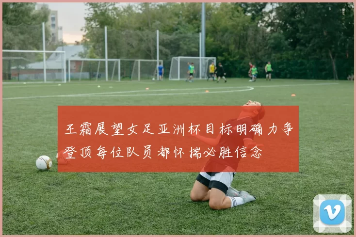 王霜展望女足亚洲杯目标明确力争登顶每位队员都怀揣必胜信念