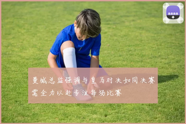 曼城总监强调与皇马对决如同决赛需全力以赴专注每场比赛
