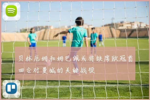 贝林厄姆和姆巴佩或将缺席欧冠首回合对曼城的关键战役