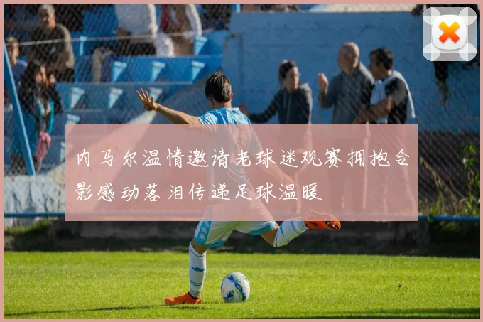 内马尔温情邀请老球迷观赛拥抱合影感动落泪传递足球温暖
