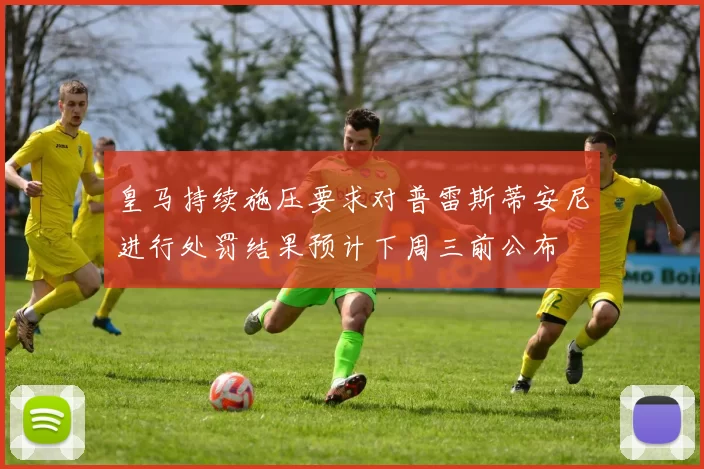 皇马持续施压要求对普雷斯蒂安尼进行处罚结果预计下周三前公布