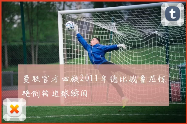 曼联官方回顾2011年德比战鲁尼惊艳倒钩进球瞬间