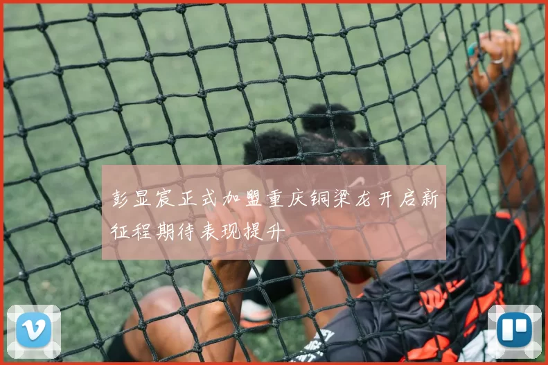 彭显宸正式加盟重庆铜梁龙开启新征程期待表现提升