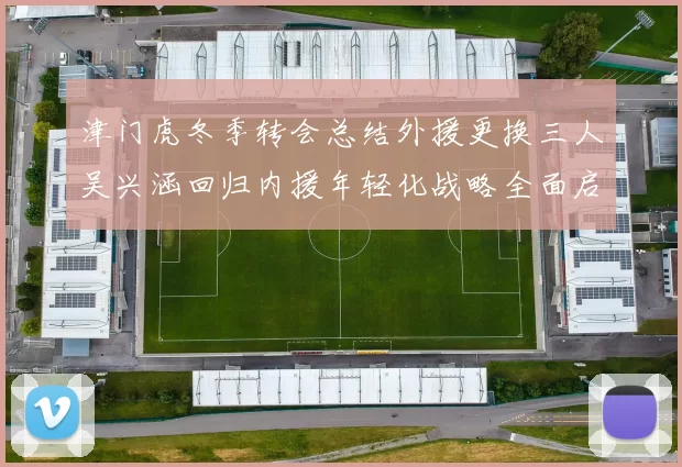 津门虎冬季转会总结外援更换三人吴兴涵回归内援年轻化战略全面启动