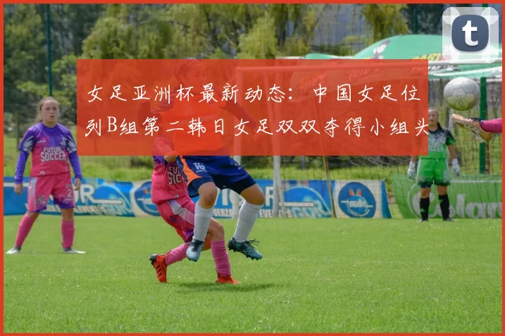 女足亚洲杯最新动态：中国女足位列B组第二韩日女足双双夺得小组头名