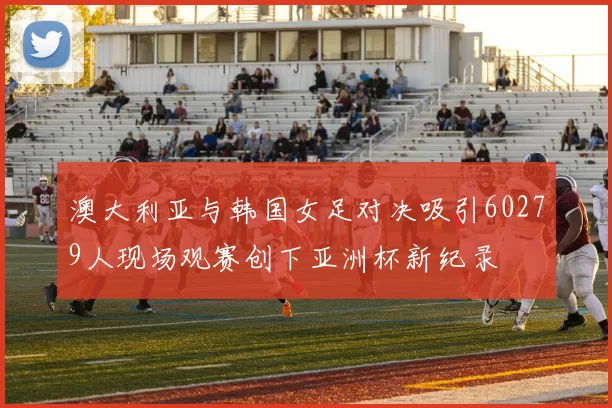 澳大利亚与韩国女足对决吸引60279人现场观赛创下亚洲杯新纪录