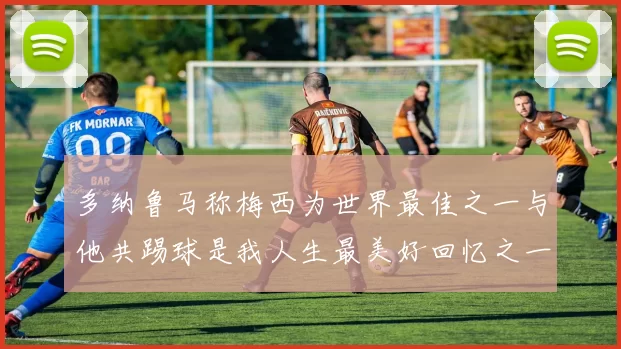 多纳鲁马称梅西为世界最佳之一与他共踢球是我人生最美好回忆之一