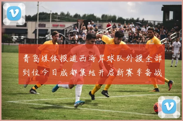 青岛媒体报道西海岸球队外援全部到位今日成都集结开启新赛季备战