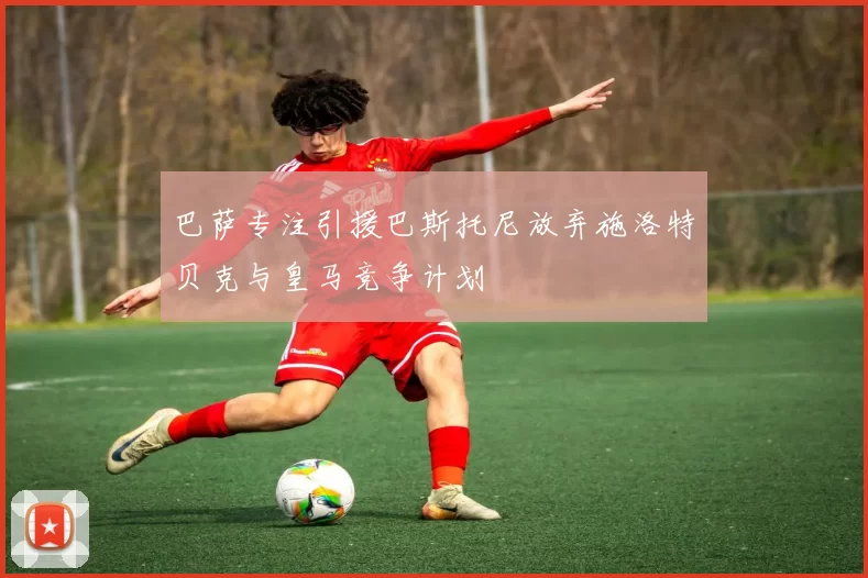 巴萨专注引援巴斯托尼放弃施洛特贝克与皇马竞争计划
