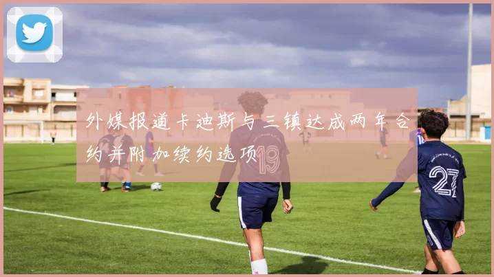 外媒报道卡迪斯与三镇达成两年合约并附加续约选项