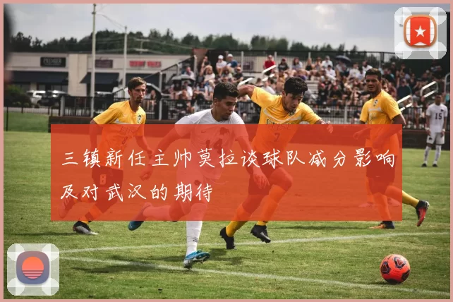 三镇新任主帅莫拉谈球队减分影响及对武汉的期待