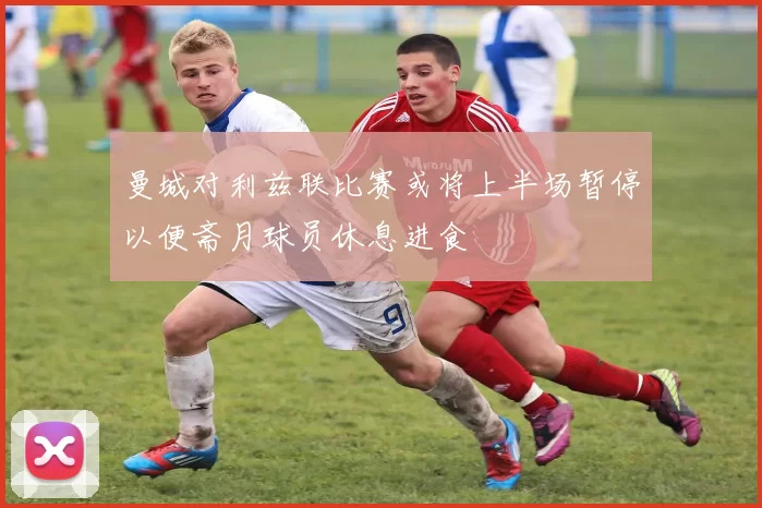 曼城对利兹联比赛或将上半场暂停以便斋月球员休息进食