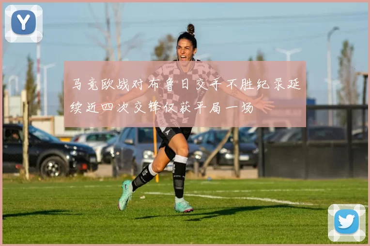 马竞欧战对布鲁日交手不胜纪录延续近四次交锋仅获平局一场
