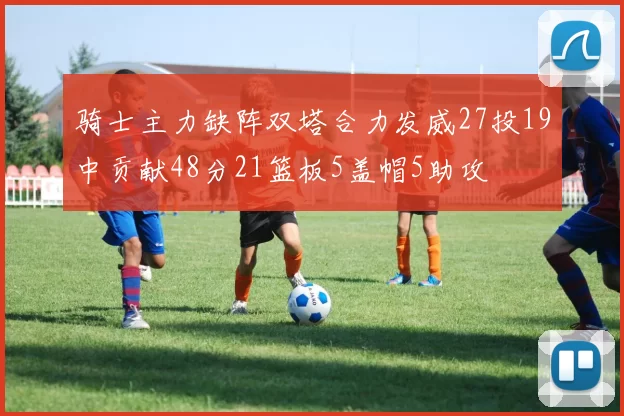 骑士主力缺阵双塔合力发威27投19中贡献48分21篮板5盖帽5助攻