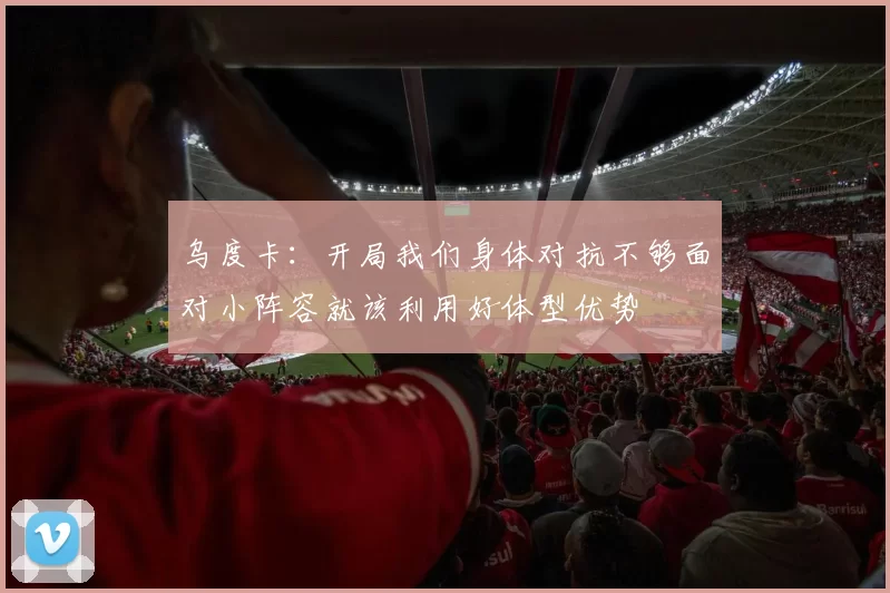 乌度卡：开局我们身体对抗不够面对小阵容就该利用好体型优势