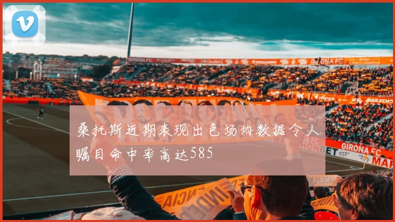 桑托斯近期表现出色场均数据令人瞩目命中率高达585