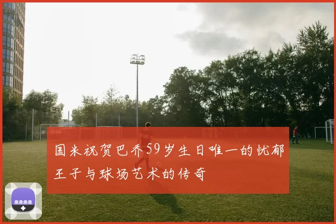 国米祝贺巴乔59岁生日唯一的忧郁王子与球场艺术的传奇