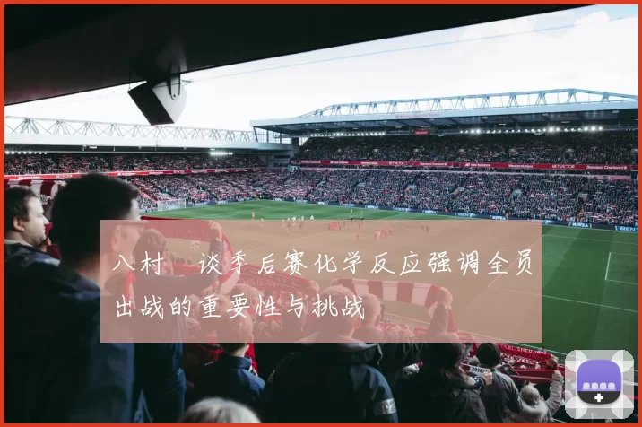 八村塁谈季后赛化学反应强调全员出战的重要性与挑战